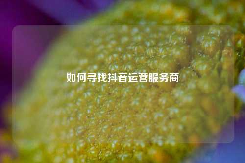 如何寻找抖音运营服务商
